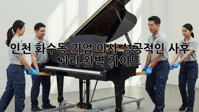 인천 화수동 기업 이사, 성공적인 사후 관리 완벽 가이드!